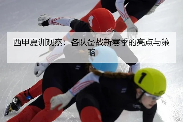 西甲夏训观察：各队备战新赛季的亮点与策略