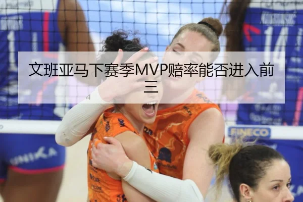 文班亚马下赛季MVP赔率能否进入前三